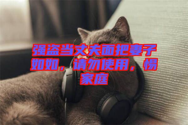 強(qiáng)盜當(dāng)丈夫面把妻子如如，請(qǐng)勿使用，惕家庭