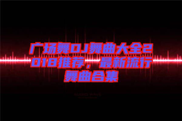 廣場舞DJ舞曲大全2018推薦，最新流行舞曲合集