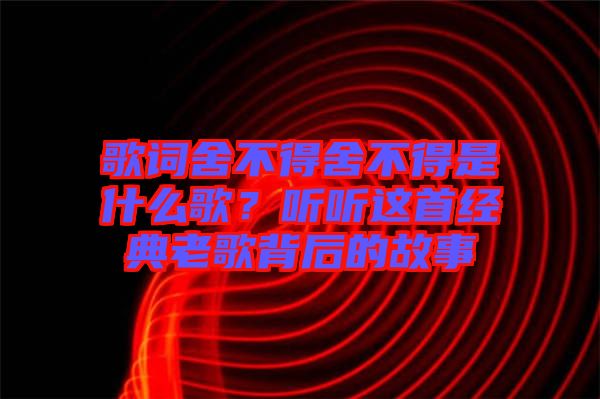 歌詞舍不得舍不得是什么歌？聽(tīng)聽(tīng)這首經(jīng)典老歌背后的故事