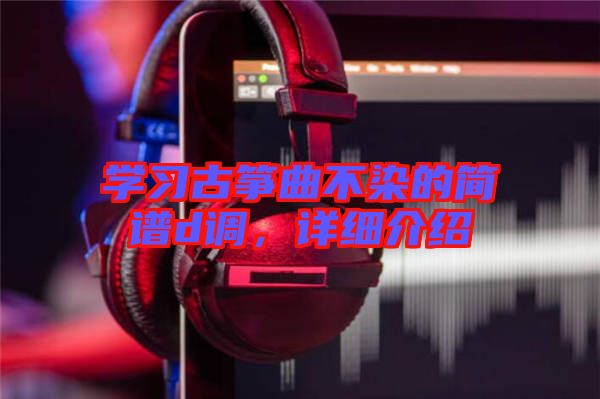 學(xué)習(xí)古箏曲不染的簡譜d調(diào)，詳細(xì)介紹