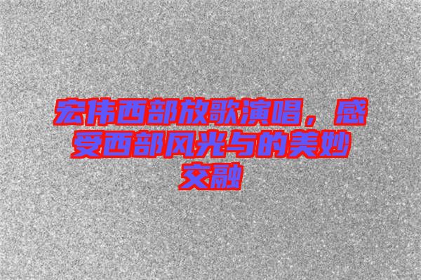 宏偉西部放歌演唱，感受西部風(fēng)光與的美妙交融