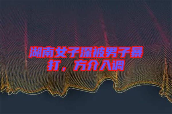 湖南女子深被男子暴打，方介入調(diào)
