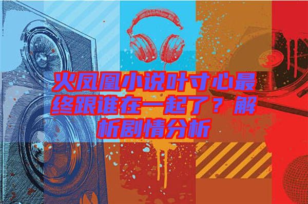 火鳳凰小說葉寸心最終跟誰在一起了？解析劇情分析