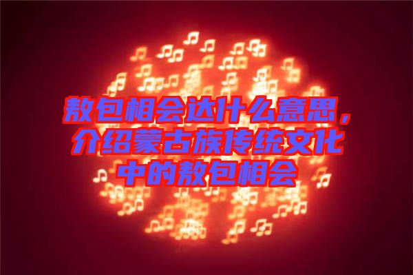 敖包相會達什么意思，介紹蒙古族傳統(tǒng)文化中的敖包相會