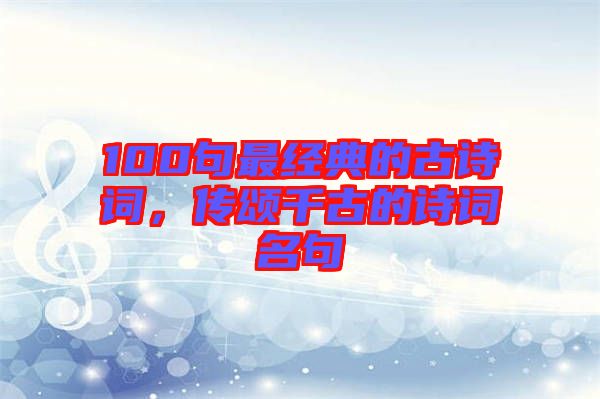 100句最經(jīng)典的古詩詞，傳頌千古的詩詞名句