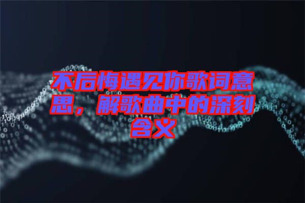 不后悔遇見(jiàn)你歌詞意思，解歌曲中的深刻含義