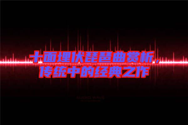 十面埋伏琵琶曲賞析，傳統(tǒng)中的經(jīng)典之作