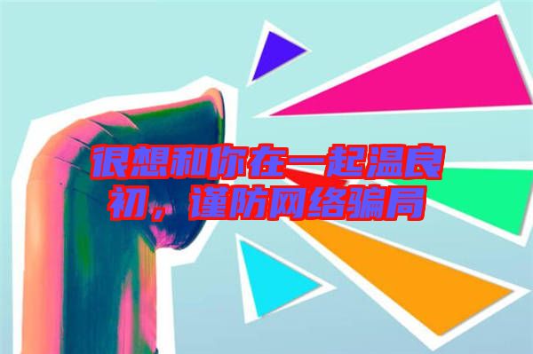 很想和你在一起溫良初，謹(jǐn)防網(wǎng)絡(luò)騙局