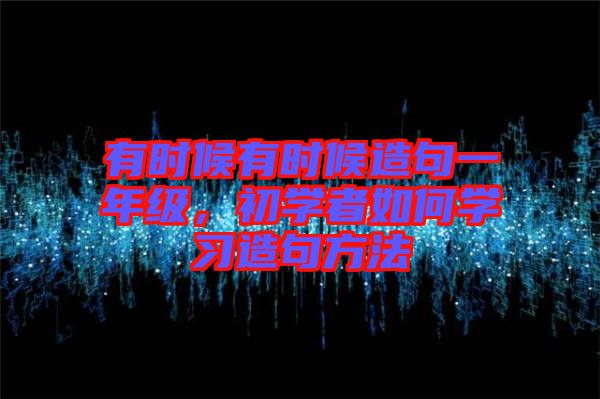 有時候有時候造句一年級，初學(xué)者如何學(xué)習(xí)造句方法