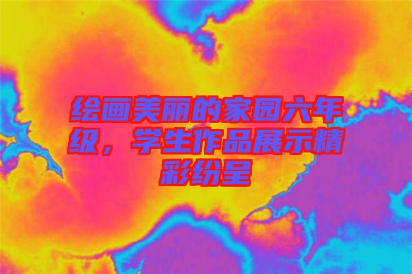 繪畫美麗的家園六年級，學(xué)生作品展示精彩紛呈