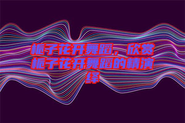 梔子花開舞蹈，欣賞梔子花開舞蹈的精演繹