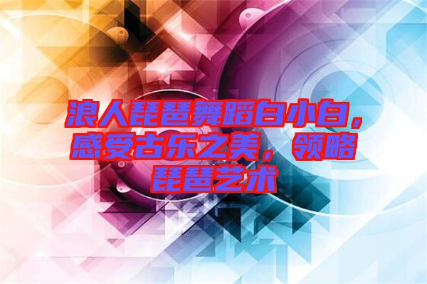 浪人琵琶舞蹈白小白，感受古樂之美，領(lǐng)略琵琶藝術(shù)