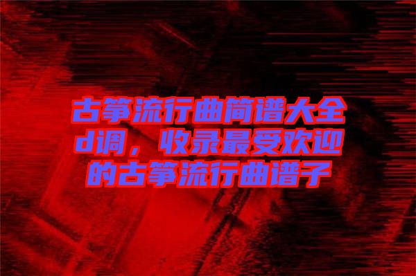 古箏流行曲簡(jiǎn)譜大全d調(diào)，收錄最受歡迎的古箏流行曲譜子