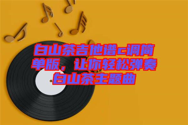 白山茶吉他譜c調(diào)簡單版，讓你輕松彈奏白山茶主題曲