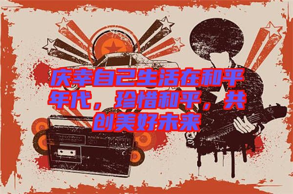 慶幸自己生活在和平年代，珍惜和平，共創(chuàng)美好未來(lái)
