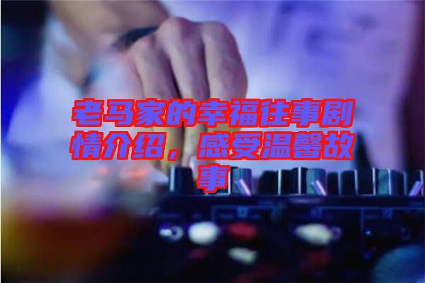 老馬家的幸福往事劇情介紹，感受溫馨故事