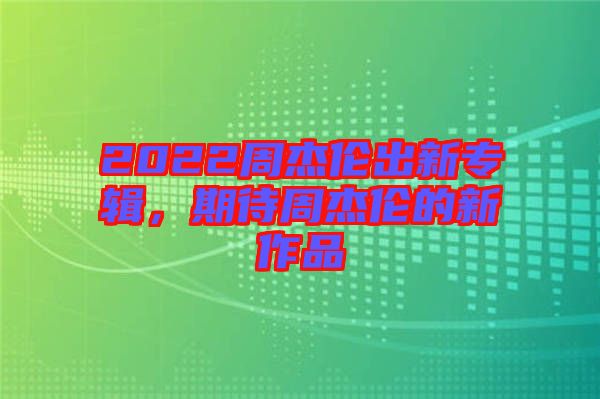 2022周杰倫出新專(zhuān)輯，期待周杰倫的新作品