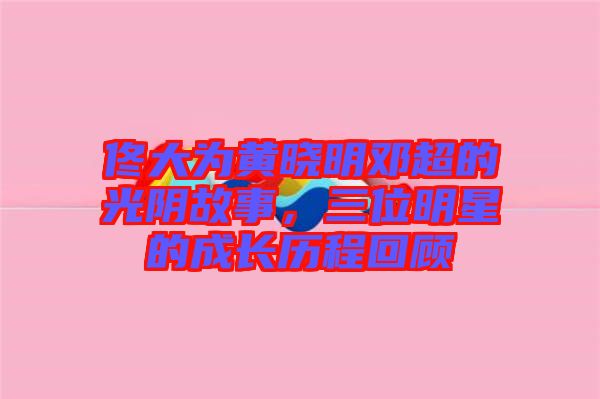 佟大為黃曉明鄧超的光陰故事，三位明星的成長歷程回顧