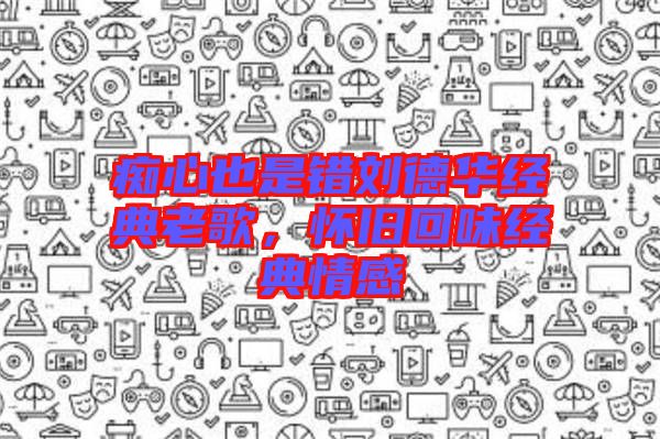 癡心也是錯劉德華經(jīng)典老歌，懷舊回味經(jīng)典情感