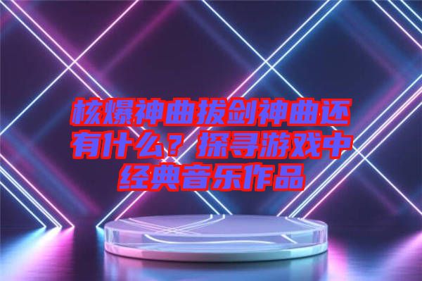 核爆神曲拔劍神曲還有什么？探尋游戲中經(jīng)典音樂作品