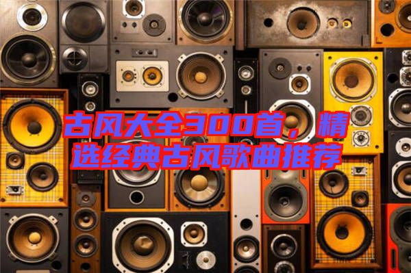 古風(fēng)大全300首，精選經(jīng)典古風(fēng)歌曲推薦