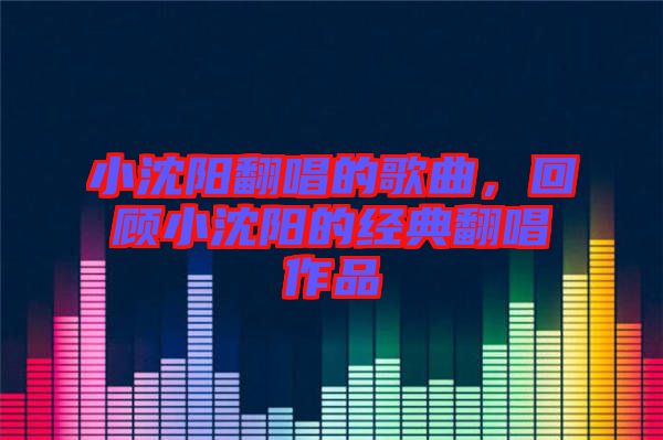 小沈陽(yáng)翻唱的歌曲，回顧小沈陽(yáng)的經(jīng)典翻唱作品