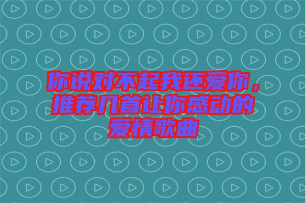 你說對不起我還愛你，推薦幾首讓你感動的愛情歌曲