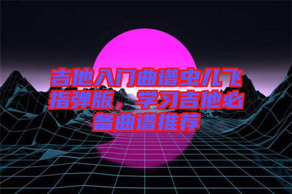 吉他入門曲譜蟲兒飛指彈版，學(xué)習(xí)吉他必備曲譜推薦