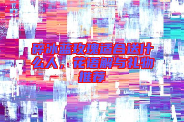 碎冰藍玫瑰適合送什么人，花語解與禮物推薦