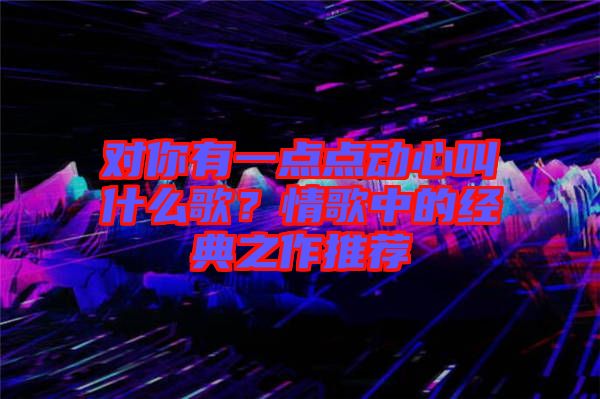 對(duì)你有一點(diǎn)點(diǎn)動(dòng)心叫什么歌？情歌中的經(jīng)典之作推薦