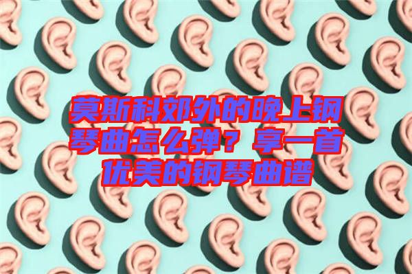 莫斯科郊外的晚上鋼琴曲怎么彈？享一首優(yōu)美的鋼琴曲譜