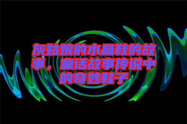 灰姑娘的水晶鞋的故事，童話故事傳說中的奇妙鞋子