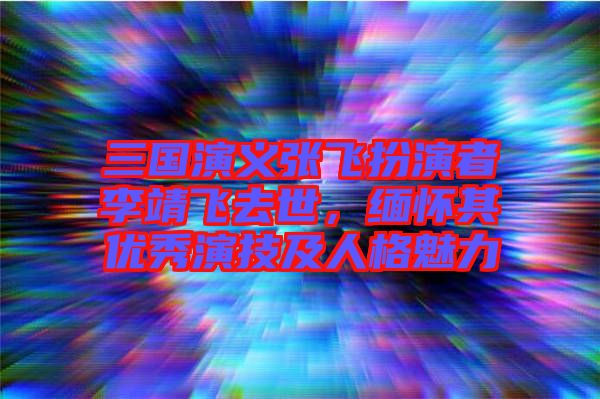 三國演義張飛扮演者李靖飛去世，緬懷其優(yōu)秀演技及人格魅力
