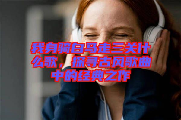 我身騎白馬走三關什么歌，探尋古風歌曲中的經(jīng)典之作