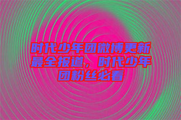 時代少年團(tuán)微博更新最全報道，時代少年團(tuán)粉絲必看