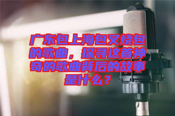 廣東包上海包叉燒包的歌曲，探尋這首神奇的歌曲背后的故事是什么？