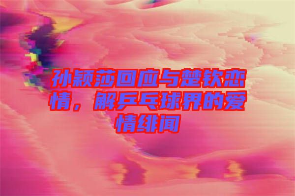 孫穎莎回應與楚欽戀情，解乒乓球界的愛情緋聞