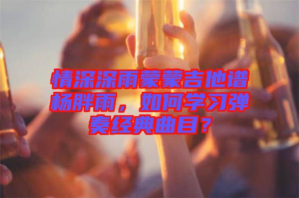 情深深雨蒙蒙吉他譜楊胖雨，如何學(xué)習(xí)彈奏經(jīng)典曲目？