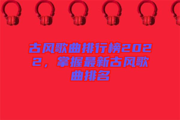 古風歌曲排行榜2022，掌握最新古風歌曲排名