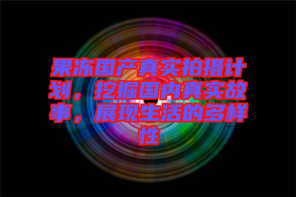果凍國產(chǎn)真實拍攝計劃，挖掘國內(nèi)真實故事，展現(xiàn)生活的多樣性