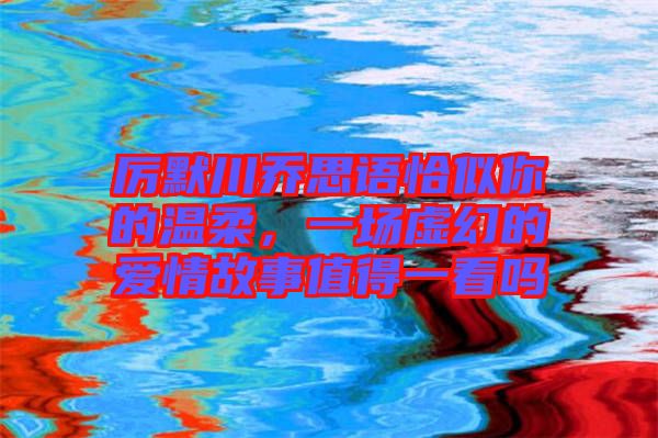 厲默川喬思語恰似你的溫柔，一場(chǎng)虛幻的愛情故事值得一看嗎