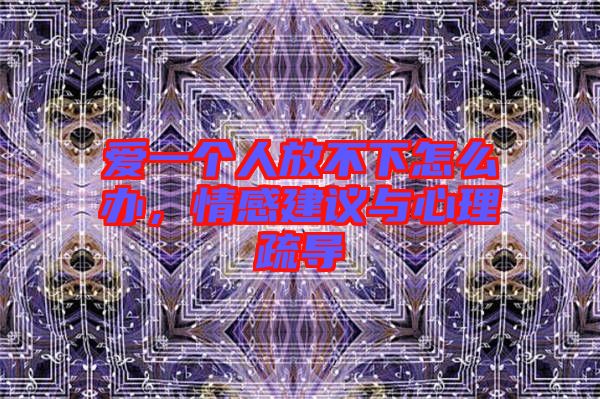 愛一個人放不下怎么辦，情感建議與心理疏導