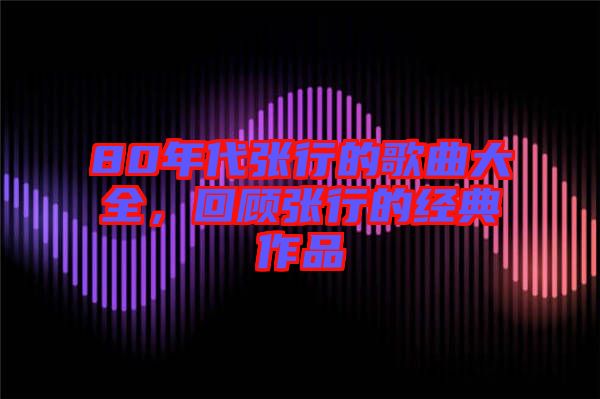 80年代張行的歌曲大全，回顧張行的經(jīng)典作品