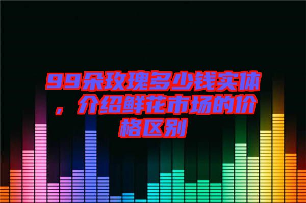 99朵玫瑰多少錢實體，介紹鮮花市場的價格區(qū)別