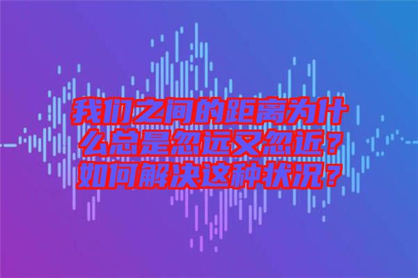 我們之間的距離為什么總是忽遠又忽近？如何解決這種狀況？