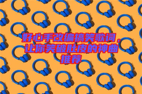 好心手改編搞笑歌詞，讓你笑破肚皮的神曲推薦
