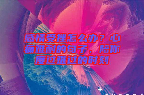 感情受挫怎么辦？心痛難耐的句子，陪你度過難過的時刻