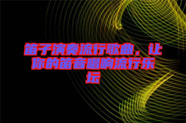 笛子演奏流行歌曲，讓你的笛音唱響流行樂壇