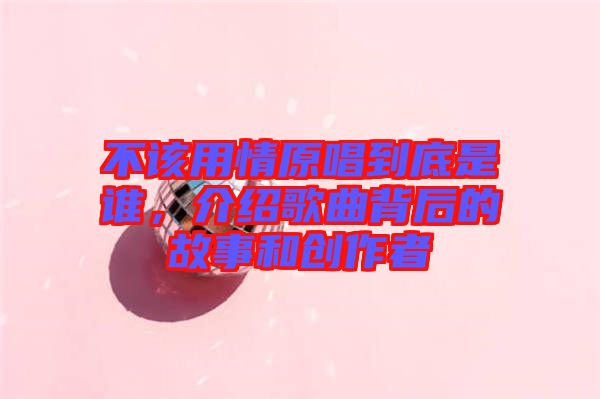 不該用情原唱到底是誰，介紹歌曲背后的故事和創(chuàng)作者