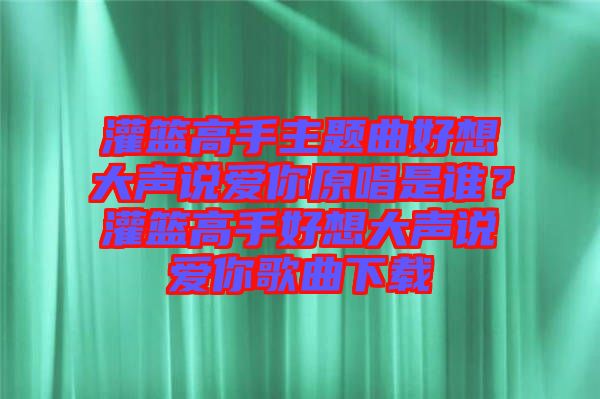 灌籃高手主題曲好想大聲說(shuō)愛你原唱是誰(shuí)？灌籃高手好想大聲說(shuō)愛你歌曲下載
